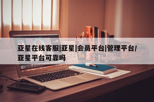 亚星相关业务办理 亚星网页亚星在线客服|亚星|会员平台|管理平台/亚星平台可靠吗