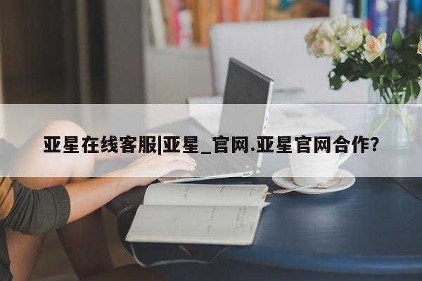 亚星相关业务办理 亚星网页亚星在线客服|亚星_官网.亚星官网合作？