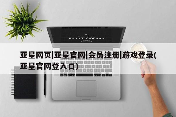 亚星相关业务办理 亚星网页亚星网页|亚星官网|会员注册|游戏登录(亚星官网登入口)