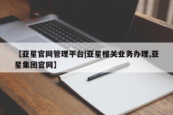 亚星相关业务办理 亚星网页【亚星官网管理平台|亚星相关业务办理,亚星集团官网】