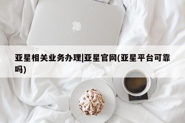 亚星相关业务办理 亚星网页亚星相关业务办理|亚星官网(亚星平台可靠吗)