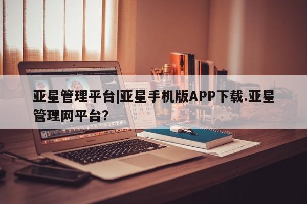 亚星相关业务办理 亚星网页亚星管理平台|亚星手机版APP下载.亚星管理网平台？
