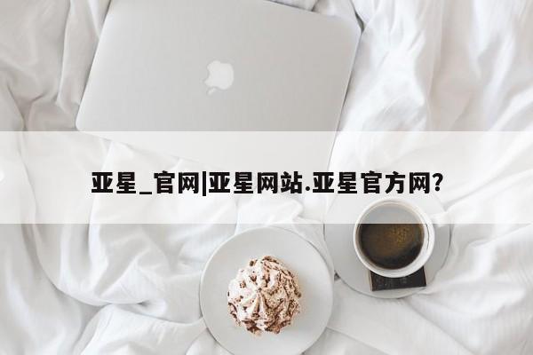 亚星相关业务办理 亚星网页亚星_官网|亚星网站.亚星官方网？