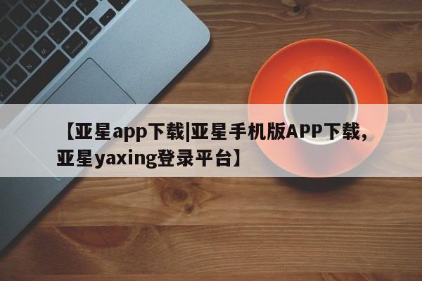 亚星相关业务办理 亚星网页【亚星app下载|亚星手机版APP下载,亚星yaxing登录平台】