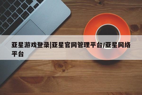亚星相关业务办理 亚星网页亚星游戏登录|亚星官网管理平台/亚星网络平台