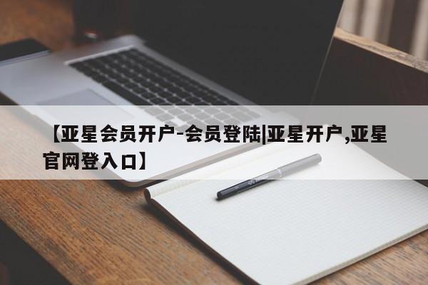亚星相关业务办理 亚星网页【亚星会员开户-会员登陆|亚星开户,亚星官网登入口】