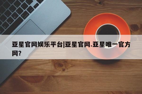 亚星相关业务办理 亚星网页亚星官网娱乐平台|亚星官网.亚星唯一官方网？