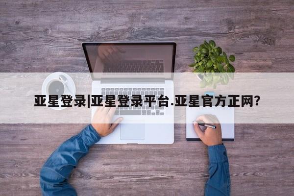 亚星相关业务办理 亚星网页亚星登录|亚星登录平台.亚星官方正网？