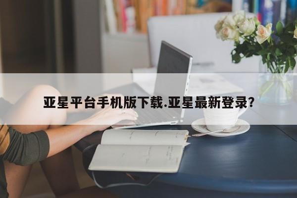 亚星相关业务办理 亚星网页亚星平台手机版下载.亚星最新登录？