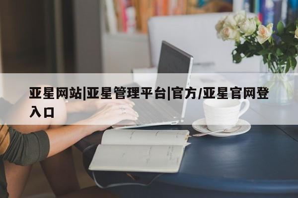 亚星相关业务办理 亚星网页亚星网站|亚星管理平台|官方/亚星官网登入口