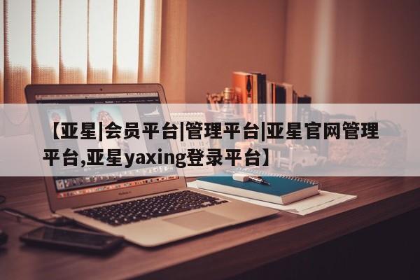 亚星相关业务办理 亚星网页【亚星|会员平台|管理平台|亚星官网管理平台,亚星yaxing登录平台】
