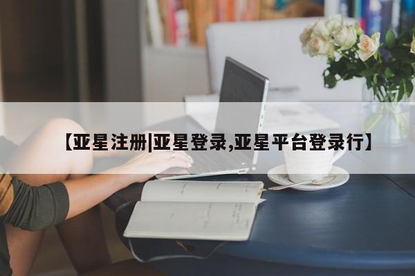 亚星相关业务办理 亚星网页【亚星注册|亚星登录,亚星平台登录行】
