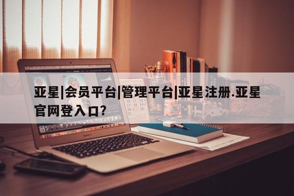 亚星相关业务办理 亚星网页亚星|会员平台|管理平台|亚星注册.亚星官网登入口？