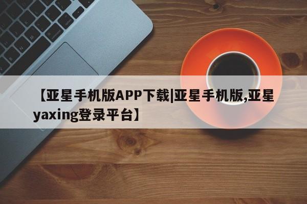 亚星相关业务办理 亚星网页【亚星手机版APP下载|亚星手机版,亚星yaxing登录平台】