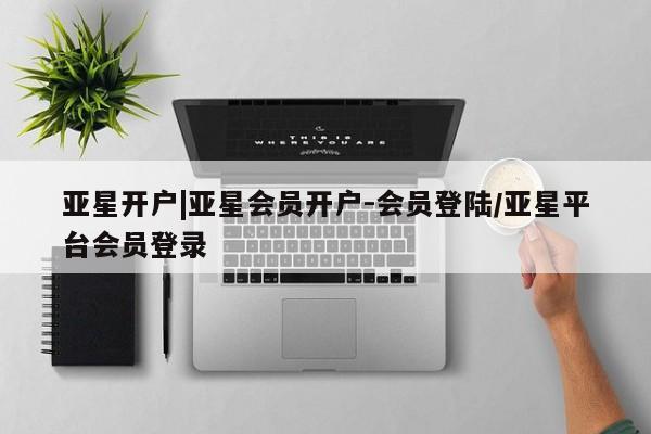 亚星相关业务办理 亚星网页亚星开户|亚星会员开户-会员登陆/亚星平台会员登录