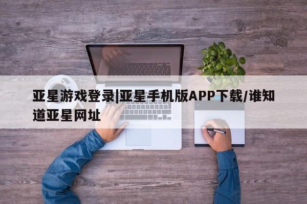 亚星相关业务办理 亚星网页亚星游戏登录|亚星手机版APP下载/谁知道亚星网址