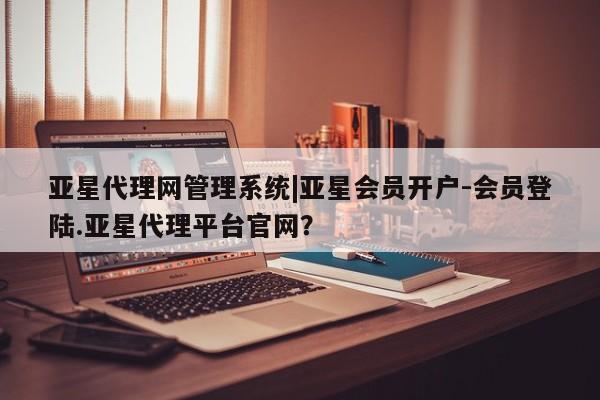 亚星相关业务办理 亚星网页亚星代理网管理系统|亚星会员开户-会员登陆.亚星代理平台官网？