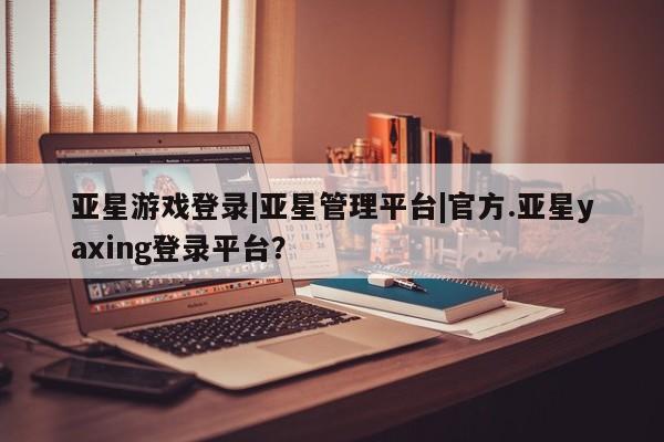 亚星相关业务办理 亚星网页亚星游戏登录|亚星管理平台|官方.亚星yaxing登录平台？