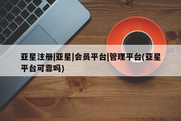 亚星相关业务办理 亚星网页亚星注册|亚星|会员平台|管理平台(亚星平台可靠吗)