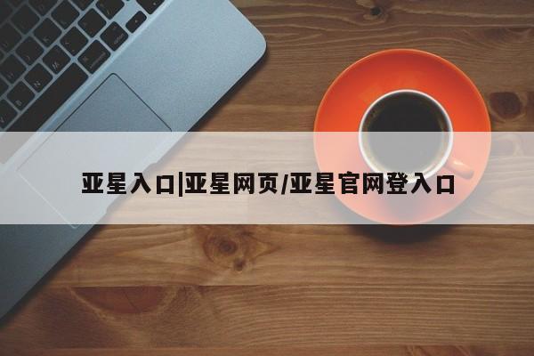 亚星相关业务办理 亚星网页亚星入口|亚星网页/亚星官网登入口