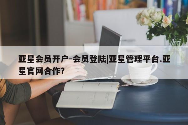 亚星相关业务办理 亚星网页亚星会员开户-会员登陆|亚星管理平台.亚星官网合作？