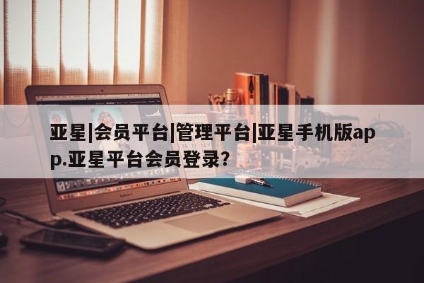 亚星相关业务办理 亚星网页亚星|会员平台|管理平台|亚星手机版app.亚星平台会员登录？