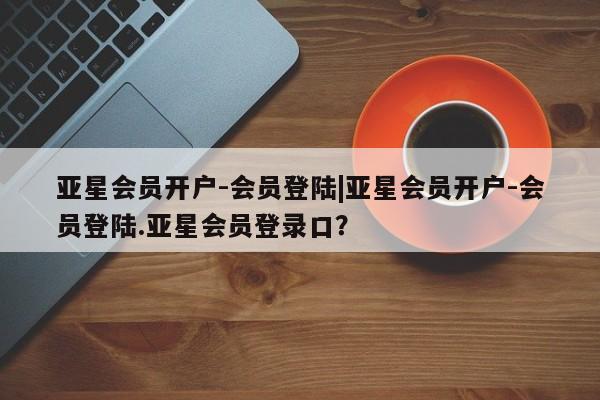 亚星相关业务办理 亚星网页亚星会员开户-会员登陆|亚星会员开户-会员登陆.亚星会员登录口？