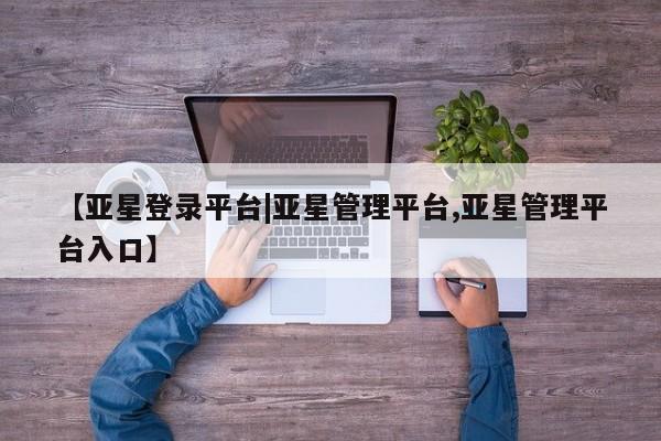 亚星相关业务办理 亚星网页【亚星登录平台|亚星管理平台,亚星管理平台入口】