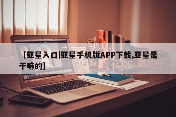 亚星相关业务办理 亚星网页【亚星入口|亚星手机版APP下载,亚星是干嘛的】