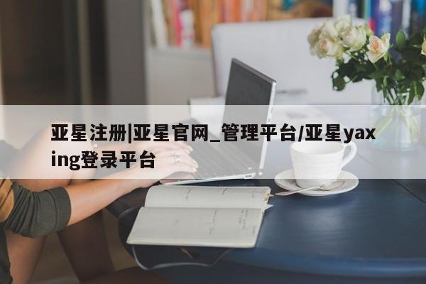 亚星相关业务办理 亚星网页亚星注册|亚星官网_管理平台/亚星yaxing登录平台