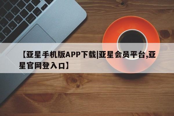 亚星相关业务办理 亚星网页【亚星手机版APP下载|亚星会员平台,亚星官网登入口】