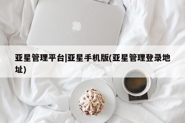 亚星相关业务办理 亚星网页亚星管理平台|亚星手机版(亚星管理登录地址)