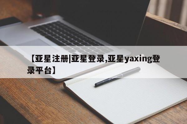 亚星相关业务办理 亚星网页【亚星注册|亚星登录,亚星yaxing登录平台】