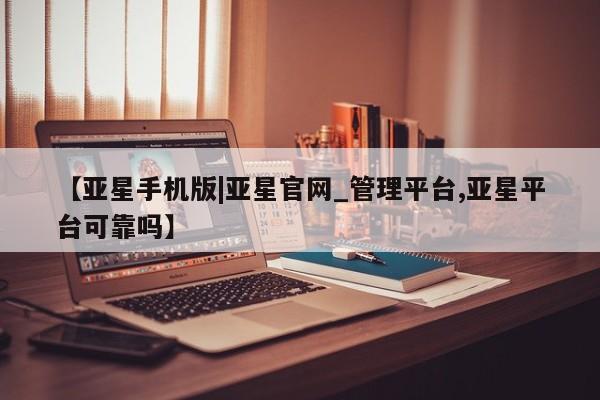 亚星相关业务办理 亚星网页【亚星手机版|亚星官网_管理平台,亚星平台可靠吗】