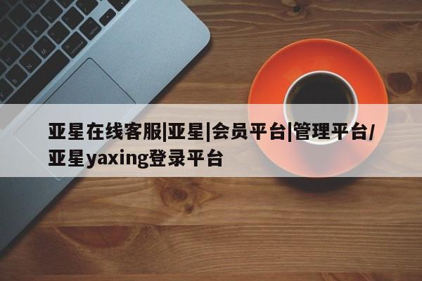 亚星相关业务办理 亚星网页亚星在线客服|亚星|会员平台|管理平台/亚星yaxing登录平台