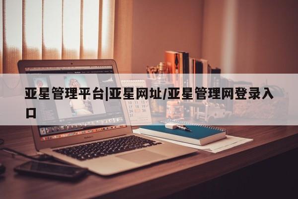亚星相关业务办理 亚星网页亚星管理平台|亚星网址/亚星管理网登录入口