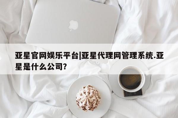 亚星相关业务办理 亚星网页亚星官网娱乐平台|亚星代理网管理系统.亚星是什么公司？
