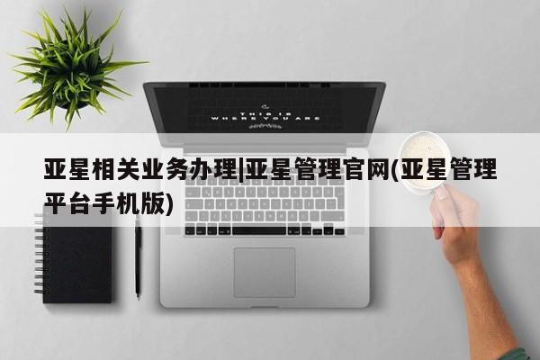 亚星相关业务办理 亚星网页亚星相关业务办理|亚星管理官网(亚星管理平台手机版)