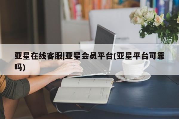 亚星相关业务办理 亚星网页亚星在线客服|亚星会员平台(亚星平台可靠吗)