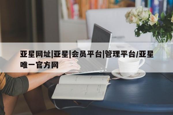 亚星相关业务办理 亚星网页亚星网址|亚星|会员平台|管理平台/亚星唯一官方网