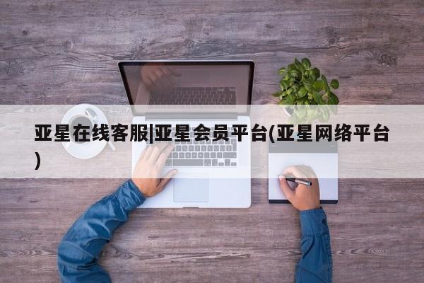亚星相关业务办理 亚星网页亚星在线客服|亚星会员平台(亚星网络平台)