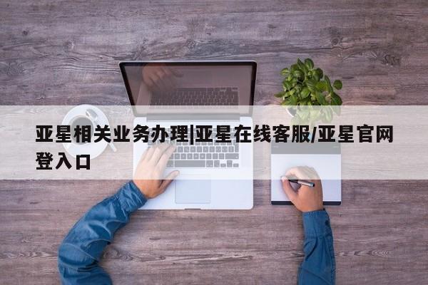 亚星相关业务办理 亚星网页亚星相关业务办理|亚星在线客服/亚星官网登入口