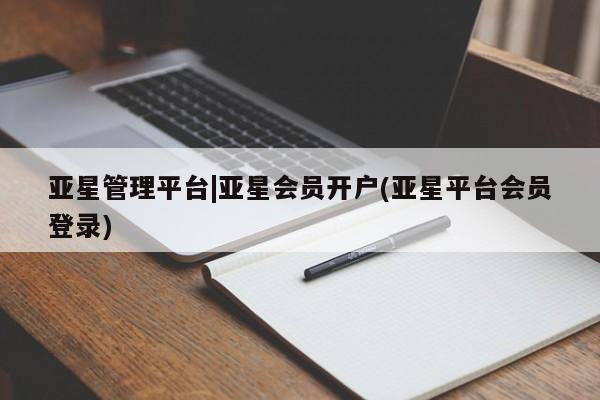 亚星相关业务办理 亚星网页亚星管理平台|亚星会员开户(亚星平台会员登录)