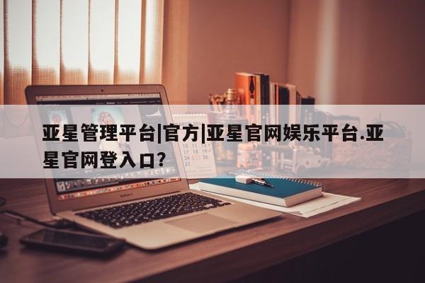 亚星相关业务办理 亚星网页亚星管理平台|官方|亚星官网娱乐平台.亚星官网登入口？