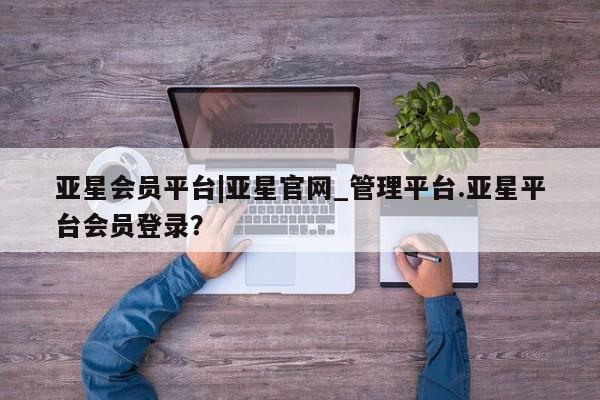 亚星相关业务办理 亚星网页亚星会员平台|亚星官网_管理平台.亚星平台会员登录？