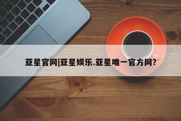 亚星相关业务办理 亚星网页亚星官网|亚星娱乐.亚星唯一官方网？