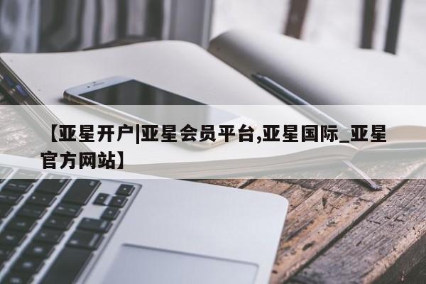 亚星相关业务办理 亚星网页【亚星开户|亚星会员平台,亚星国际_亚星官方网站】