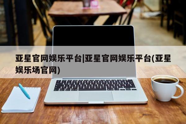 亚星相关业务办理 亚星网页亚星官网娱乐平台|亚星官网娱乐平台(亚星娱乐场官网)