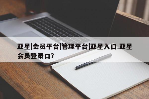 亚星相关业务办理 亚星网页亚星|会员平台|管理平台|亚星入口.亚星会员登录口？