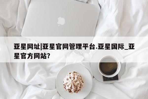 亚星相关业务办理 亚星网页亚星网址|亚星官网管理平台.亚星国际_亚星官方网站？
